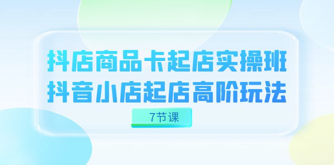 项目-抖店-商品卡起店实战班，抖音小店起店高阶玩法（7节课）骑士资源网(1)