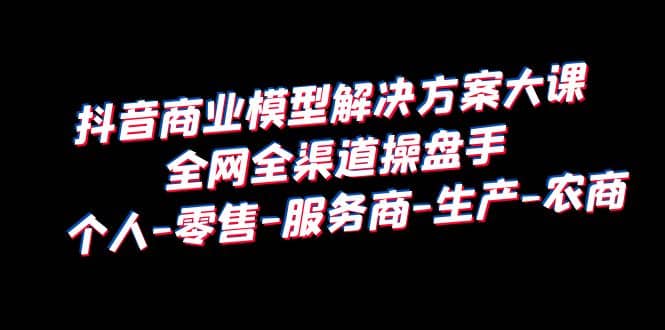 项目-抖音商业 模型解决方案大课 全网全渠道操盘手 个人-零售-服务商-生产-农商骑士资源网(1)