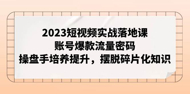 项目-2023短视频实战落地课，账号爆款流量密码，操盘手培养提升，摆脱碎片化知识骑士资源网(1)